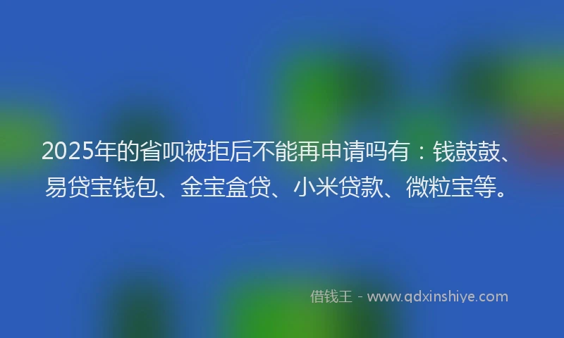 2025年的省呗被拒后不能再申请吗有：钱鼓鼓、易贷宝钱包、金宝盒贷、小米贷款、微粒宝等。