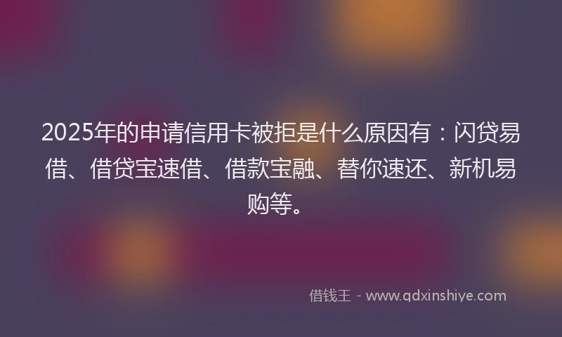 2025年的申请信用卡被拒是什么原因有：闪贷易借、借贷宝速借、借款宝融、替你速还、新机易购等。