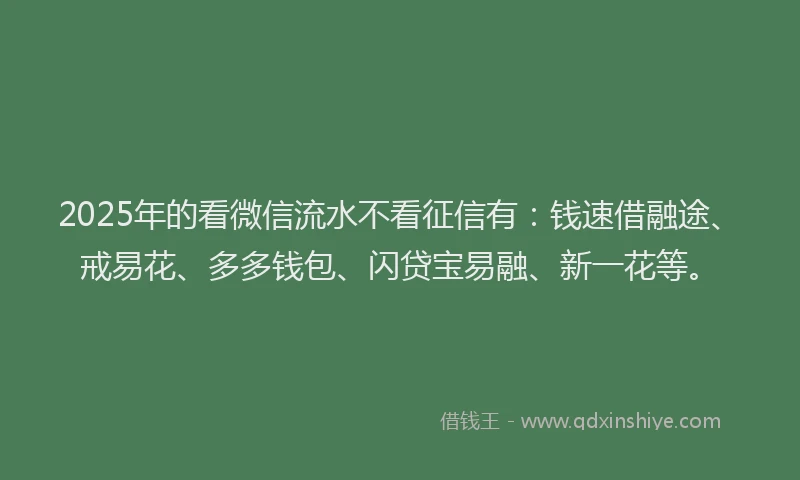 2025年的看微信流水不看征信有：钱速借融途、戒易花、多多钱包、闪贷宝易融、新一花等。
