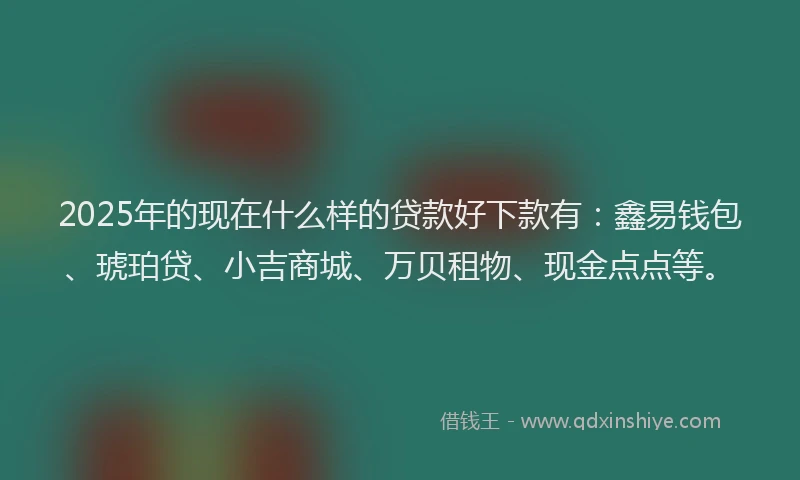 2025年的现在什么样的贷款好下款有：鑫易钱包、琥珀贷、小吉商城、万贝租物、现金点点等。