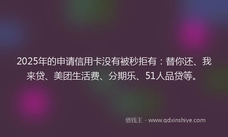 2025年的申请信用卡没有被秒拒有：替你还、我来贷、美团生活费、分期乐、51人品贷等。