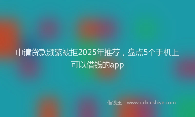 申请贷款频繁被拒2025年推荐，盘点5个手机上可以借钱的app