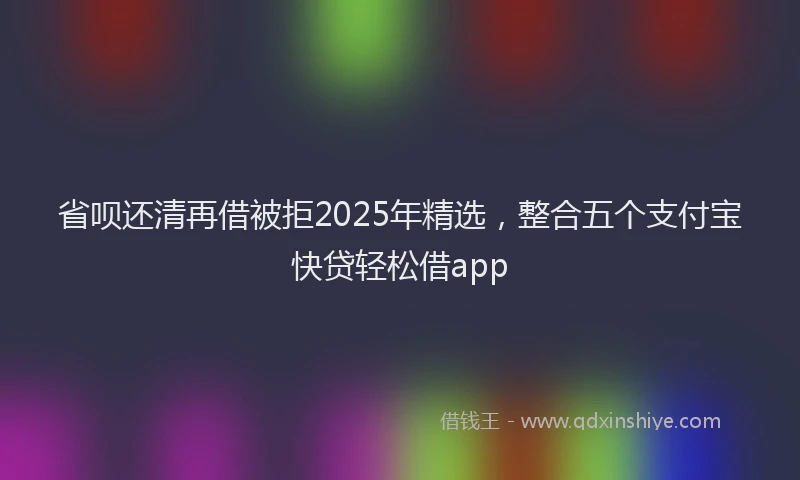 省呗还清再借被拒2025年精选，整合五个支付宝快贷轻松借app