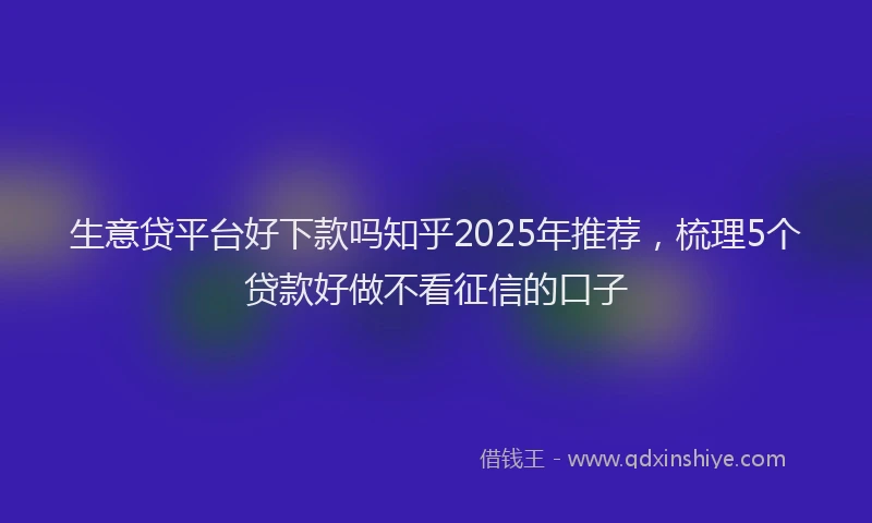生意贷平台好下款吗知乎2025年推荐，梳理5个贷款好做不看征信的口子