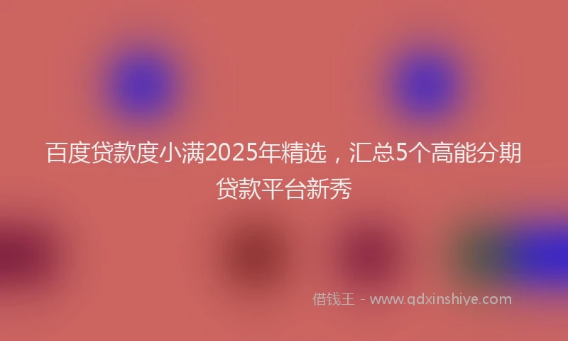 百度贷款度小满2025年精选，汇总5个高能分期贷款平台新秀