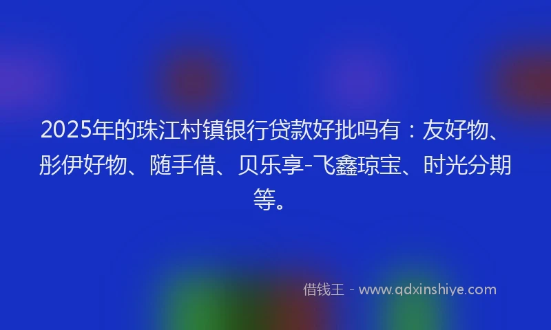 2025年的珠江村镇银行贷款好批吗有：友好物、彤伊好物、随手借、贝乐享-飞鑫琼宝、时光分期等。