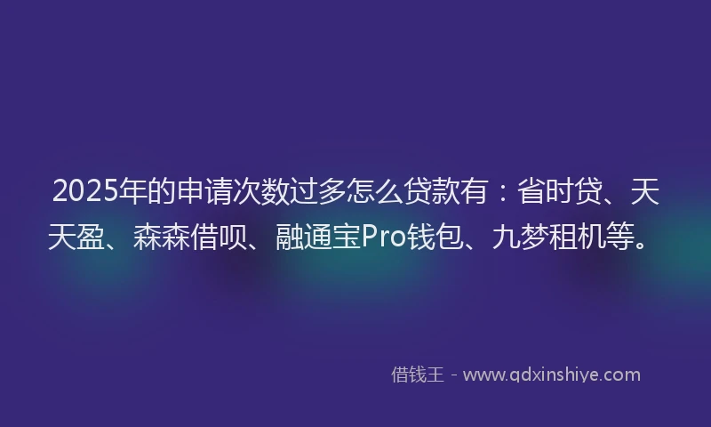 2025年的申请次数过多怎么贷款有：省时贷、天天盈、森森借呗、融通宝Pro钱包、九梦租机等。