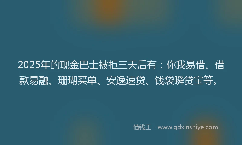 2025年的现金巴士被拒三天后有：你我易借、借款易融、珊瑚买单、安逸速贷、钱袋瞬贷宝等。