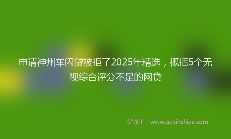 申请神州车闪贷被拒了2025年精选，概括5个无视综合评分不足的网贷