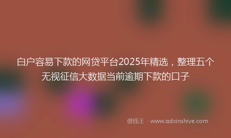 白户容易下款的网贷平台2025年精选，整理五个无视征信大数据当前逾期下款的口子