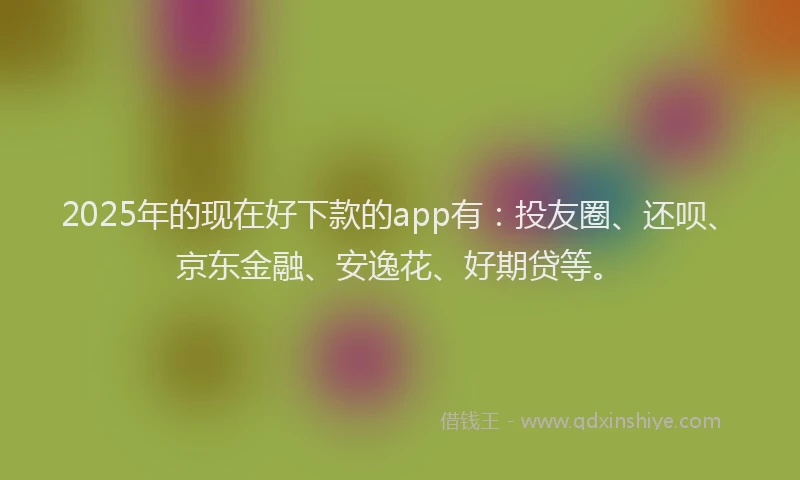 2025年的现在好下款的app有：投友圈、还呗、京东金融、安逸花、好期贷等。