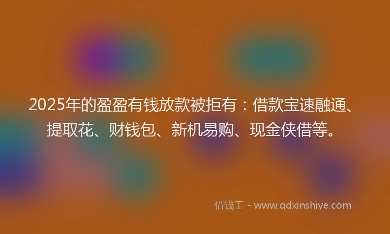 2025年的盈盈有钱放款被拒有：借款宝速融通、提取花、财钱包、新机易购、现金侠借等。