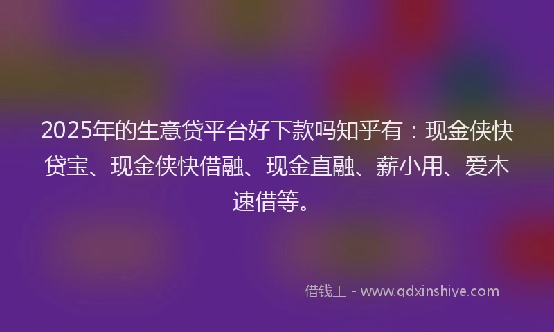 2025年的生意贷平台好下款吗知乎有：现金侠快贷宝、现金侠快借融、现金直融、薪小用、爱木速借等。