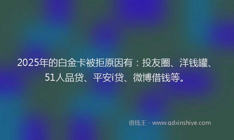 2025年的白金卡被拒原因有：投友圈、洋钱罐、51人品贷、平安i贷、微博借钱等。