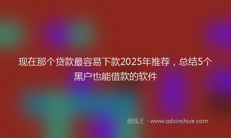 现在那个贷款最容易下款2025年推荐，总结5个黑户也能借款的软件