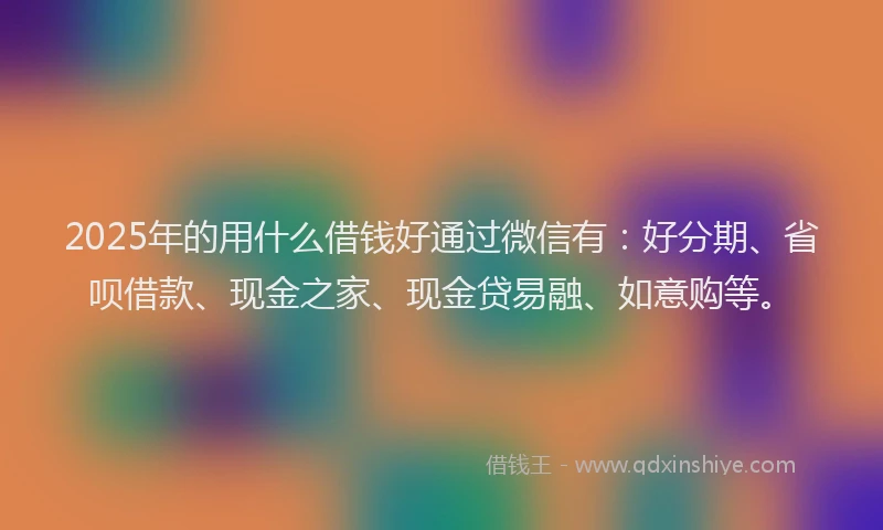 2025年的用什么借钱好通过微信有：好分期、省呗借款、现金之家、现金贷易融、如意购等。
