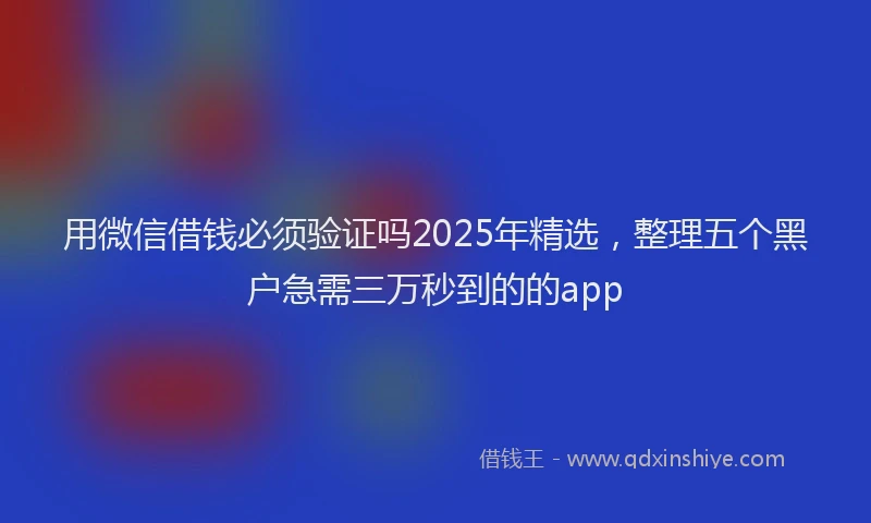 用微信借钱必须验证吗2025年精选，整理五个黑户急需三万秒到的的app