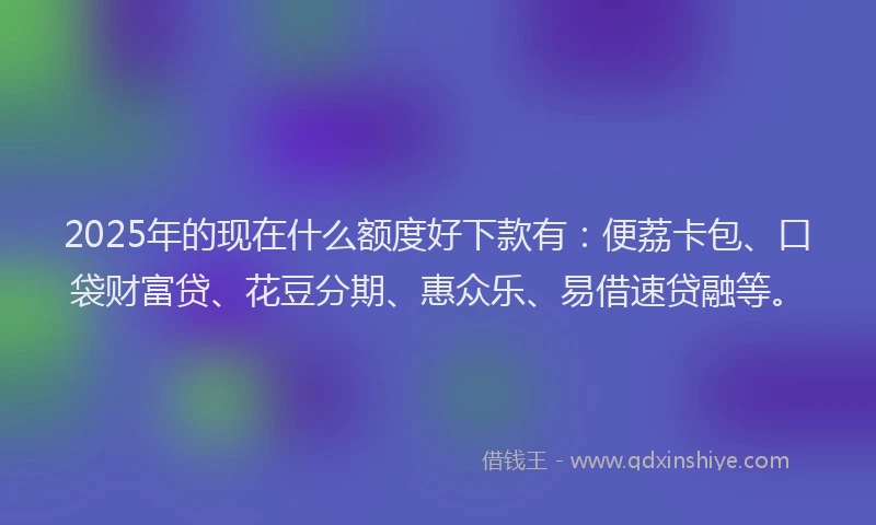 2025年的现在什么额度好下款有：便荔卡包、口袋财富贷、花豆分期、惠众乐、易借速贷融等。
