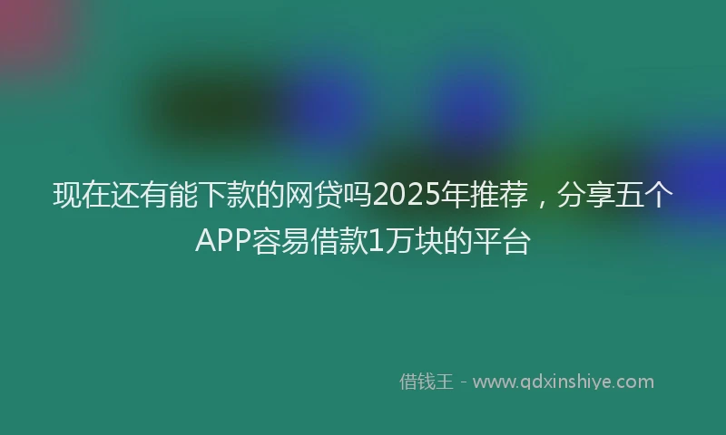 现在还有能下款的网贷吗2025年推荐，分享五个APP容易借款1万块的平台