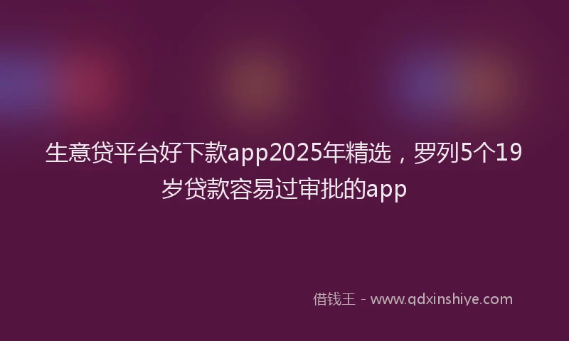 生意贷平台好下款app2025年精选，罗列5个19岁贷款容易过审批的app
