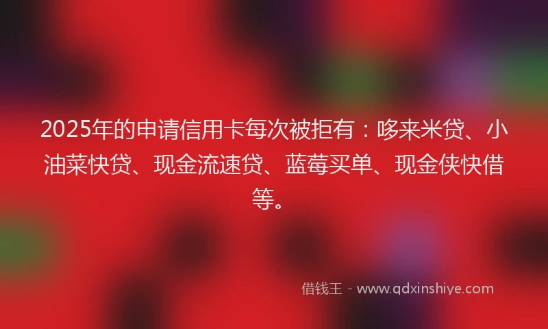 2025年的申请信用卡每次被拒有：哆来米贷、小油菜快贷、现金流速贷、蓝莓买单、现金侠快借等。