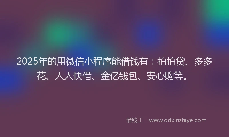 2025年的用微信小程序能借钱有：拍拍贷、多多花、人人快借、金亿钱包、安心购等。