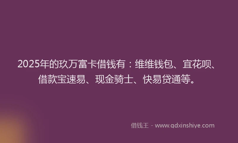 2025年的玖万富卡借钱有：维维钱包、宜花呗、借款宝速易、现金骑士、快易贷通等。