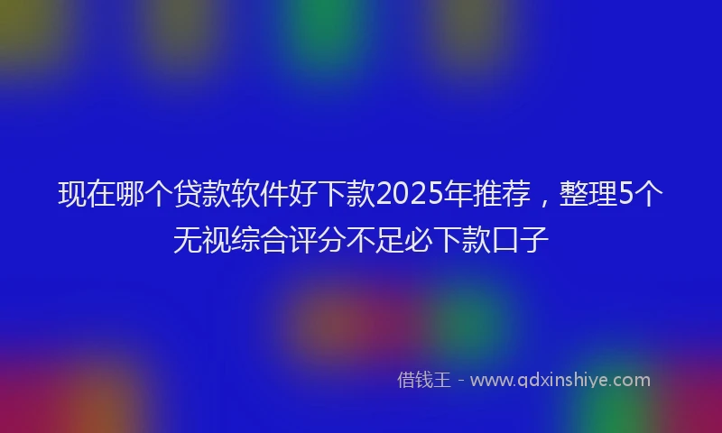 现在哪个贷款软件好下款2025年推荐，整理5个无视综合评分不足必下款口子
