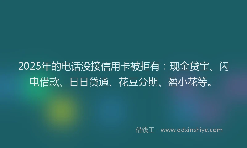 2025年的电话没接信用卡被拒有：现金贷宝、闪电借款、日日贷通、花豆分期、盈小花等。