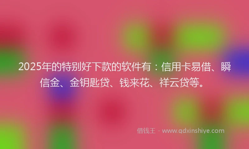 2025年的特别好下款的软件有：信用卡易借、瞬信金、金钥匙贷、钱来花、祥云贷等。