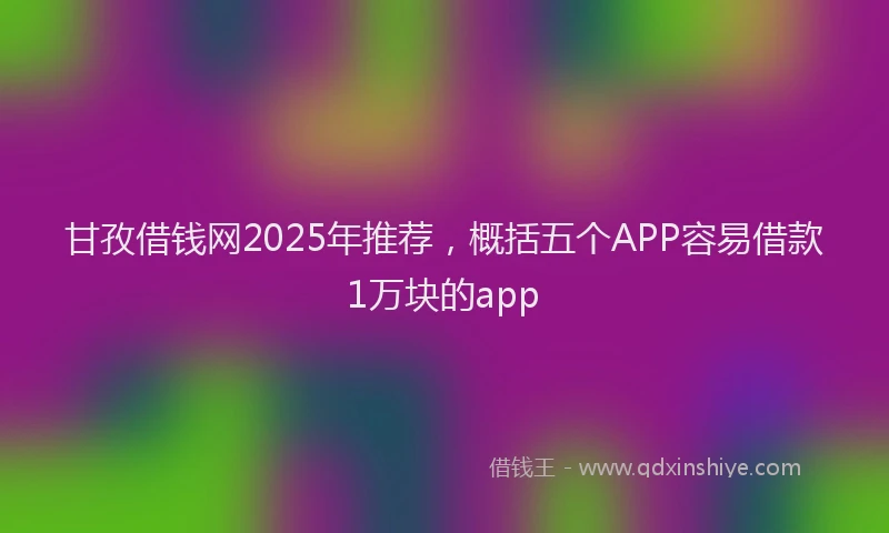 甘孜借钱网2025年推荐，概括五个APP容易借款1万块的app
