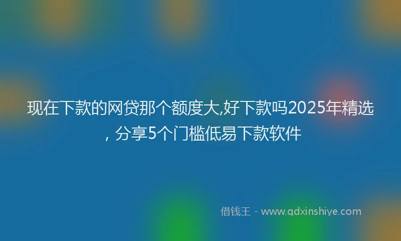 现在下款的网贷那个额度大,好下款吗2025年精选，分享5个门槛低易下款软件