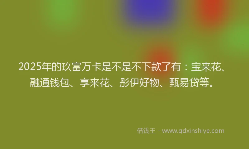 2025年的玖富万卡是不是不下款了有：宝来花、融通钱包、享来花、彤伊好物、甄易贷等。