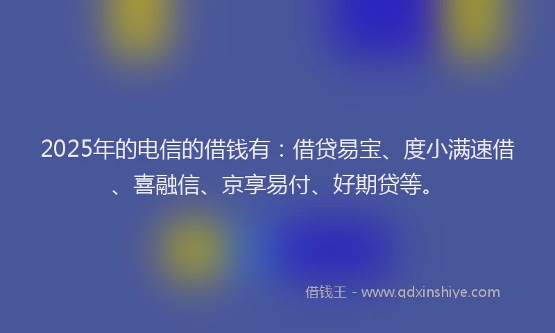 2025年的电信的借钱有：借贷易宝、度小满速借、喜融信、京享易付、好期贷等。
