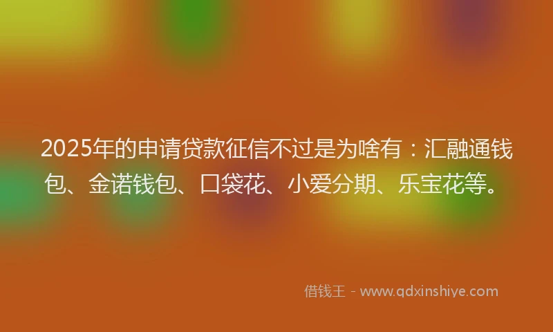 2025年的申请贷款征信不过是为啥有：汇融通钱包、金诺钱包、口袋花、小爱分期、乐宝花等。