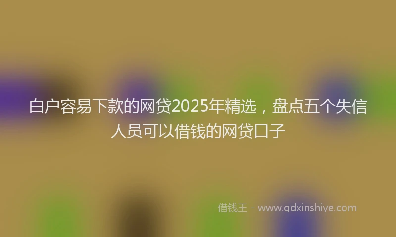 白户容易下款的网贷2025年精选，盘点五个失信人员可以借钱的网贷口子