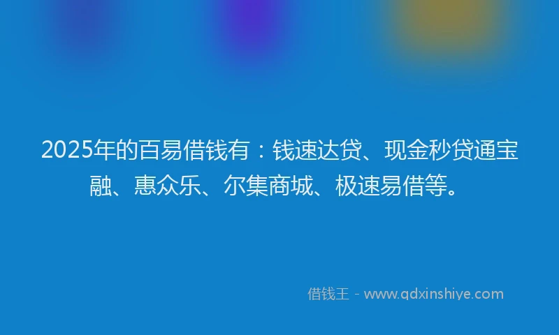 2025年的百易借钱有：钱速达贷、现金秒贷通宝融、惠众乐、尔集商城、极速易借等。