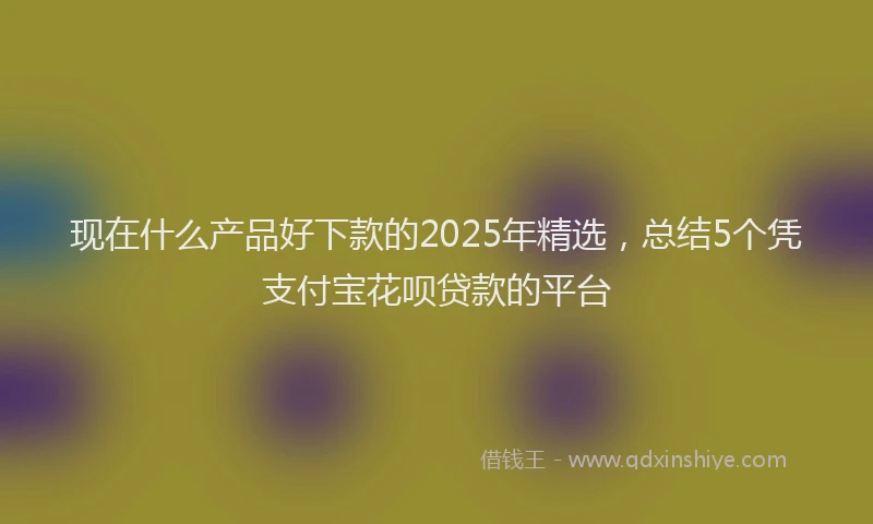 现在什么产品好下款的2025年精选，总结5个凭支付宝花呗贷款的平台