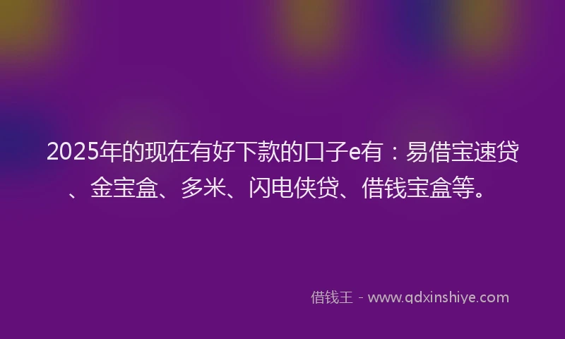 2025年的现在有好下款的口子e有：易借宝速贷、金宝盒、多米、闪电侠贷、借钱宝盒等。