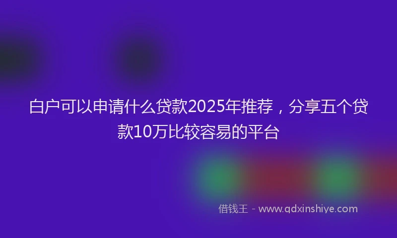 白户可以申请什么贷款2025年推荐，分享五个贷款10万比较容易的平台