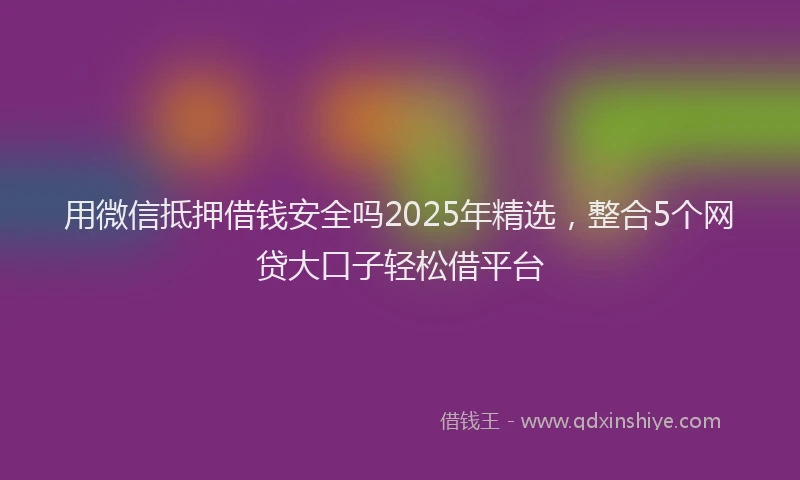 用微信抵押借钱安全吗2025年精选，整合5个网贷大口子轻松借平台