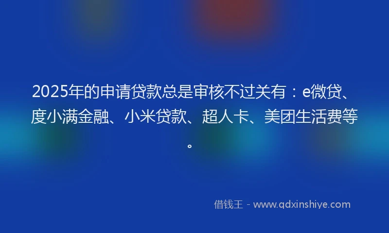 2025年的申请贷款总是审核不过关有：e微贷、度小满金融、小米贷款、超人卡、美团生活费等。