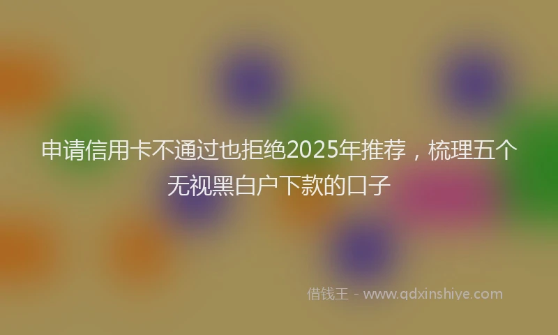 申请信用卡不通过也拒绝2025年推荐，梳理五个无视黑白户下款的口子