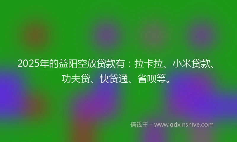 2025年的益阳空放贷款有：拉卡拉、小米贷款、功夫贷、快贷通、省呗等。