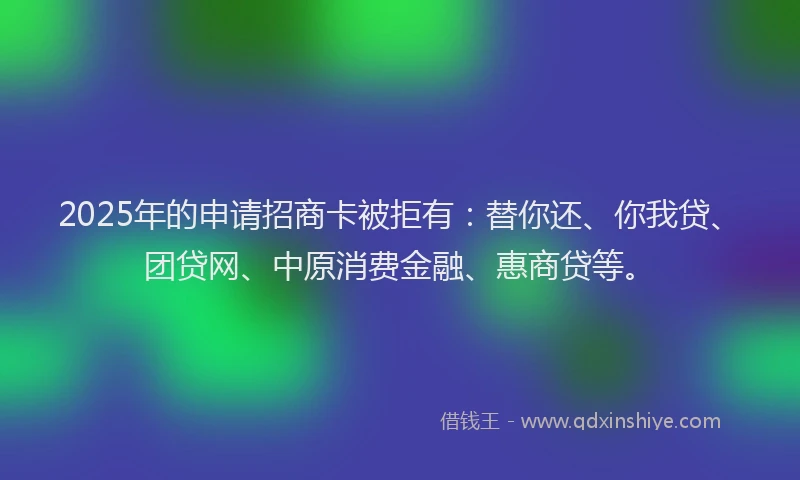 2025年的申请招商卡被拒有：替你还、你我贷、团贷网、中原消费金融、惠商贷等。