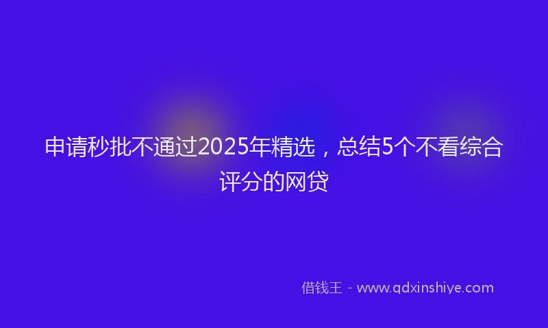 申请秒批不通过2025年精选，总结5个不看综合评分的网贷