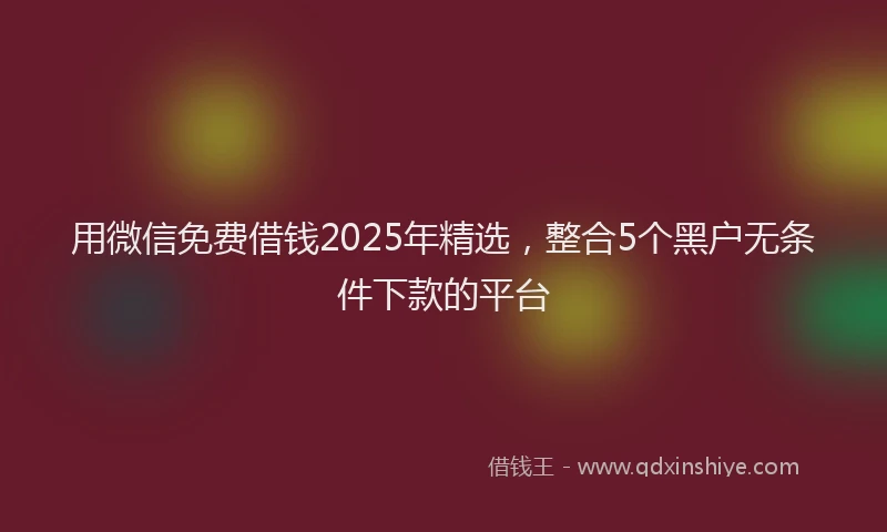 用微信免费借钱2025年精选，整合5个黑户无条件下款的平台