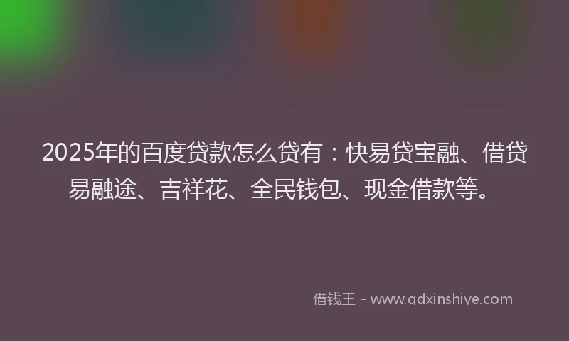 2025年的百度贷款怎么贷有：快易贷宝融、借贷易融途、吉祥花、全民钱包、现金借款等。