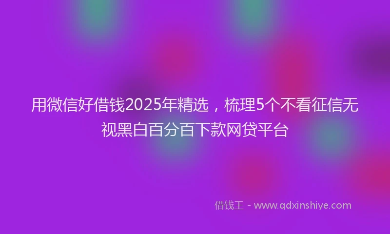 用微信好借钱2025年精选，梳理5个不看征信无视黑白百分百下款网贷平台