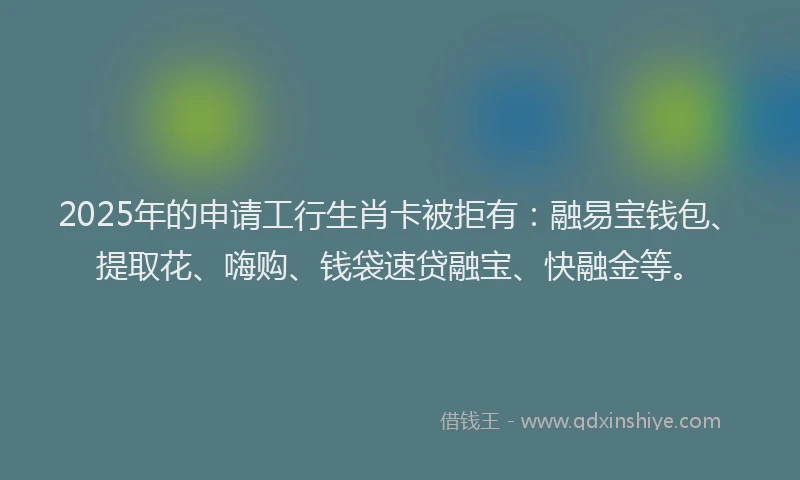 2025年的申请工行生肖卡被拒有：融易宝钱包、提取花、嗨购、钱袋速贷融宝、快融金等。